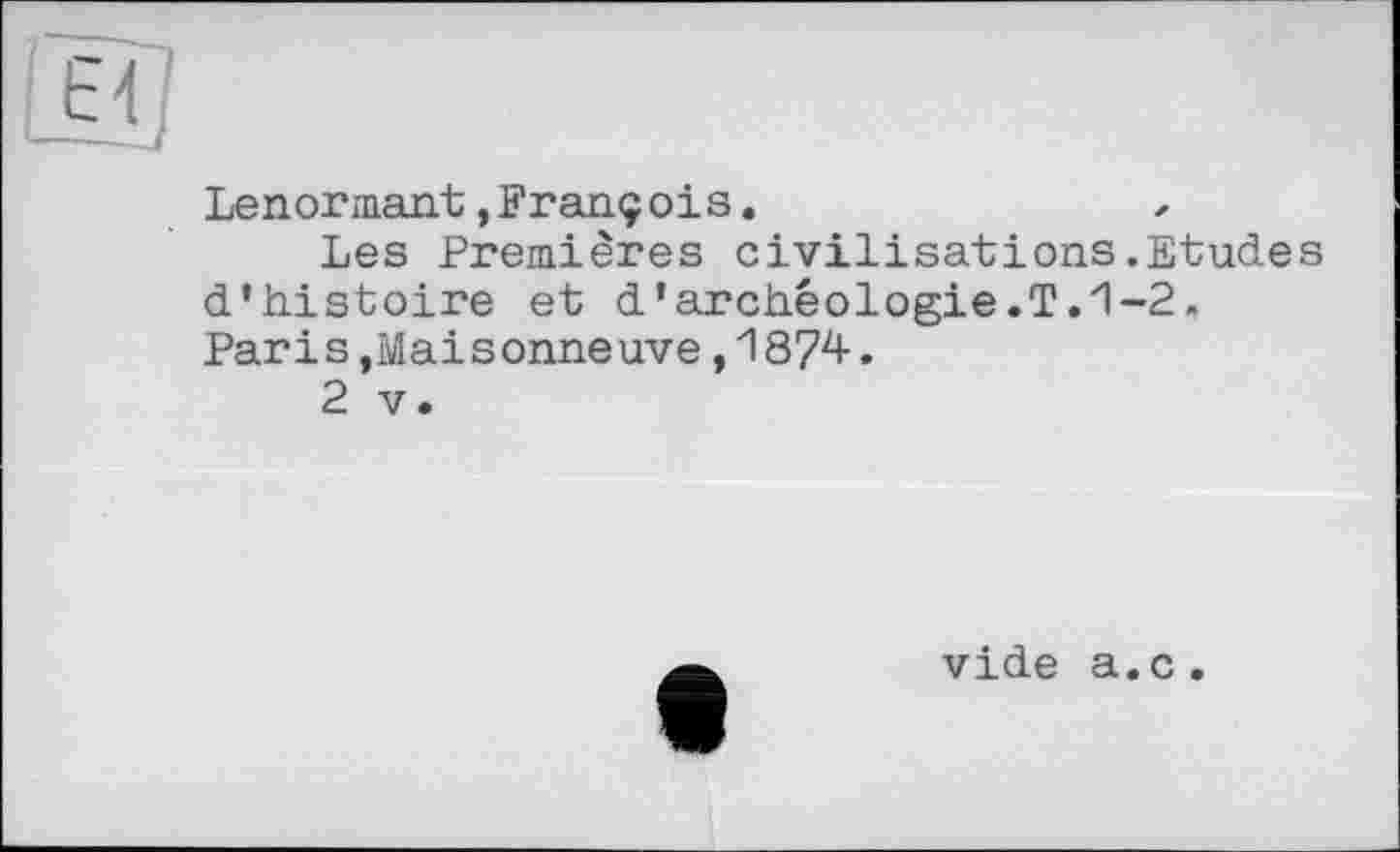 ﻿
Lenormant,François.
Les Premières civilisations.Etudes d'histoire et d'archéologie.T.1-2. Paris,Maisonneuve,1874.
2 V.
vide a.c.